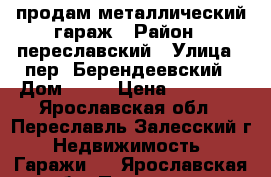 продам металлический гараж › Район ­ переславский › Улица ­ пер. Берендеевский › Дом ­ 11 › Цена ­ 32 000 - Ярославская обл., Переславль-Залесский г. Недвижимость » Гаражи   . Ярославская обл.,Переславль-Залесский г.